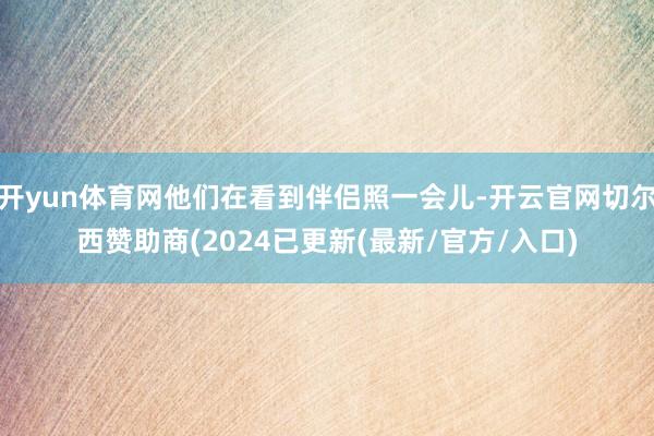 开yun体育网他们在看到伴侣照一会儿-开云官网切尔西赞助商(2024已更新(最新/官方/入口)