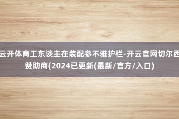 云开体育工东谈主在装配参不雅护栏-开云官网切尔西赞助商(2024已更新(最新/官方/入口)