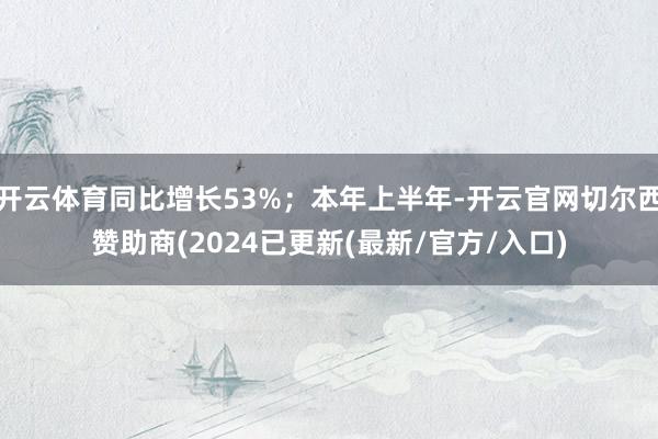 开云体育同比增长53%;本年上半年-开云官网切尔西赞助商(2024已更新(最新/官方/入口)