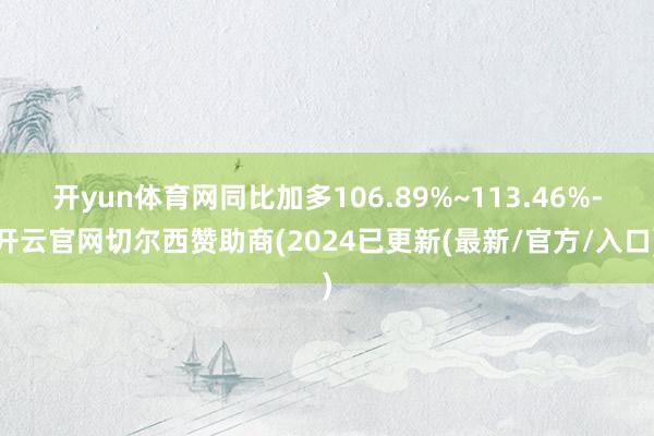 开yun体育网同比加多106.89%~113.46%-开云官网切尔西赞助商(2024已更新(最新/官方/入口)