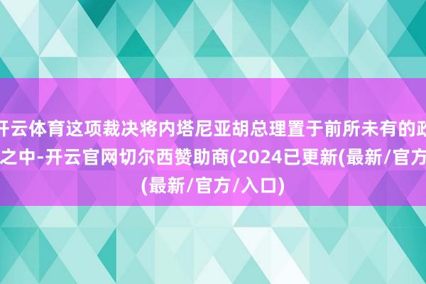 开云体育这项裁决将内塔尼亚胡总理置于前所未有的政事逆境之中-开云官网切尔西赞助商(2024已更新(最新/官方/入口)
