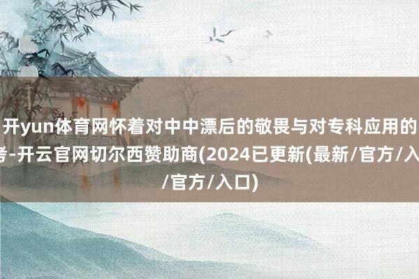 开yun体育网怀着对中中漂后的敬畏与对专科应用的想考-开云官网切尔西赞助商(2024已更新(最新/官方/入口)