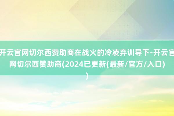开云官网切尔西赞助商在战火的冷凌弃训导下-开云官网切尔西赞助商(2024已更新(最新/官方/入口)