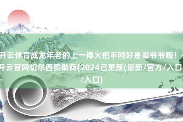 开云体育成龙年老的上一棒火把手刚好是谭爷爷哦！-开云官网切尔西赞助商(2024已更新(最新/官方/入口)
