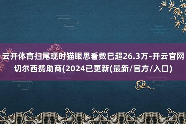 云开体育扫尾现时猫眼思看数已超26.3万-开云官网切尔西赞助商(2024已更新(最新/官方/入口)