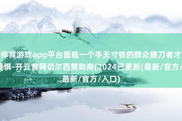 体育游戏app平台面临一个手无寸铁的群众握刀者才应该畏惧-开云官网切尔西赞助商(2024已更新(最新/官方/入口)
