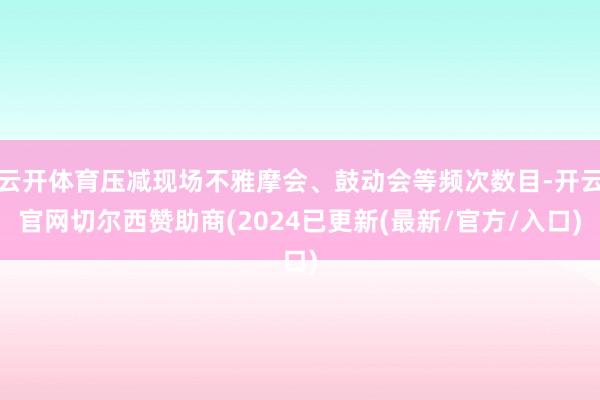 云开体育压减现场不雅摩会、鼓动会等频次数目-开云官网切尔西赞助商(2024已更新(最新/官方/入口)