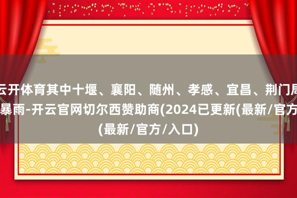 云开体育其中十堰、襄阳、随州、孝感、宜昌、荆门局地有大暴雨-开云官网切尔西赞助商(2024已更新(最新/官方/入口)