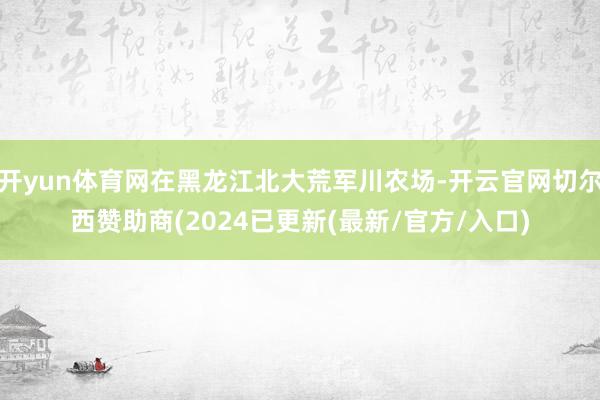 开yun体育网在黑龙江北大荒军川农场-开云官网切尔西赞助商(2024已更新(最新/官方/入口)