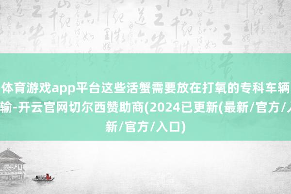 体育游戏app平台这些活蟹需要放在打氧的专科车辆中运输-开云官网切尔西赞助商(2024已更新(最新/官方/入口)