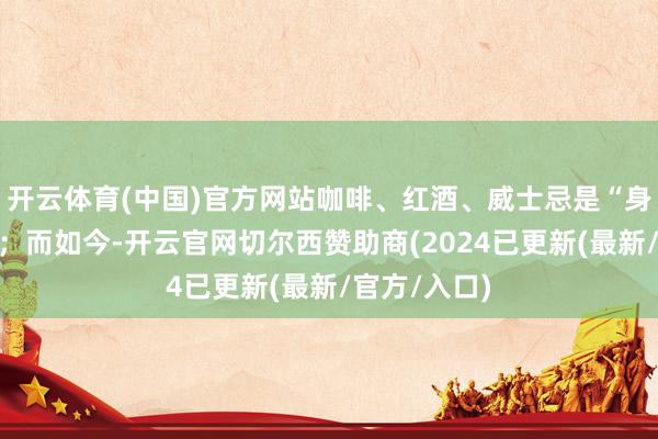开云体育(中国)官方网站咖啡、红酒、威士忌是“身份的瑰丽”；而如今-开云官网切尔西赞助商(2024已更新(最新/官方/入口)