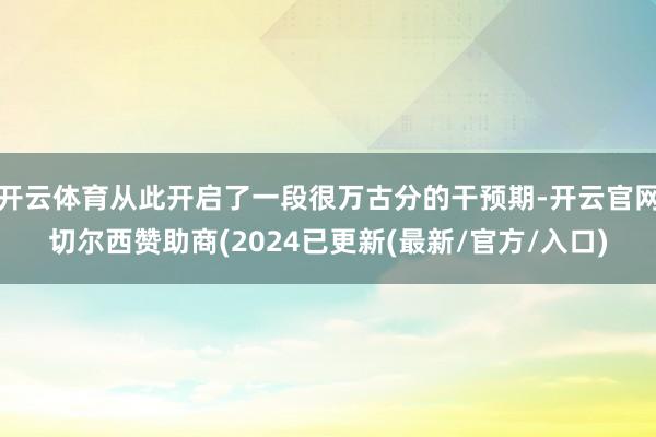 开云体育从此开启了一段很万古分的干预期-开云官网切尔西赞助商(2024已更新(最新/官方/入口)