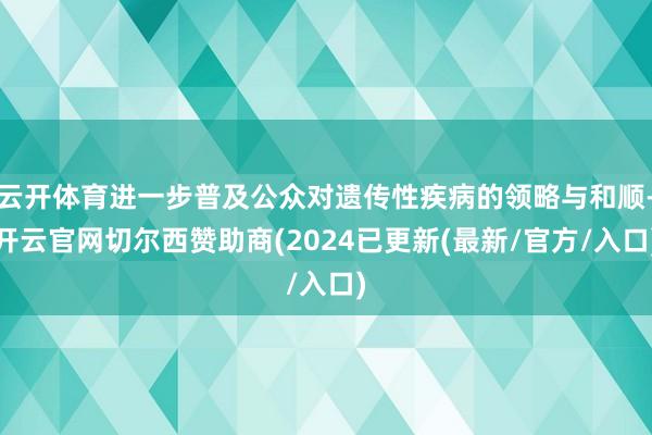 云开体育进一步普及公众对遗传性疾病的领略与和顺-开云官网切尔西赞助商(2024已更新(最新/官方/入口)