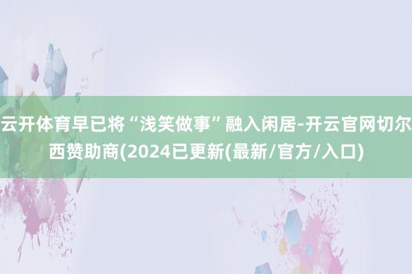云开体育早已将“浅笑做事”融入闲居-开云官网切尔西赞助商(2024已更新(最新/官方/入口)