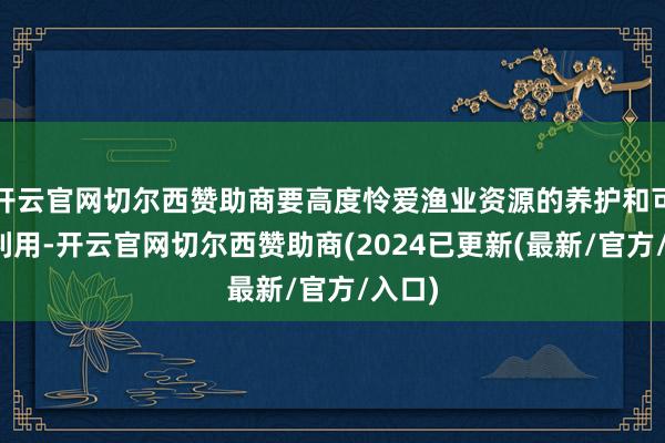 开云官网切尔西赞助商要高度怜爱渔业资源的养护和可握续利用-开云官网切尔西赞助商(2024已更新(最新/官方/入口)