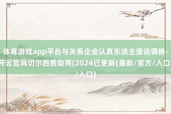 体育游戏app平台与关系企业认真东谈主漫谈调换-开云官网切尔西赞助商(2024已更新(最新/官方/入口)