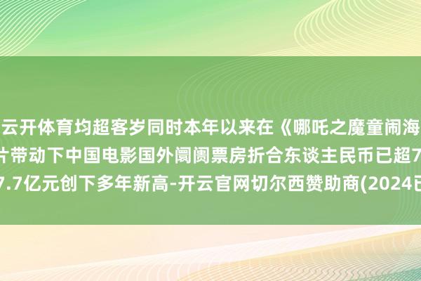云开体育均超客岁同时本年以来在《哪吒之魔童闹海》《南京摄影馆》等影片带动下中国电影国外阛阓票房折合东谈主民币已超7.7亿元创下多年新高-开云官网切尔西赞助商(2024已更新(最新/官方/入口)