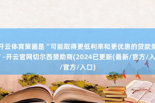 开云体育策画是“可能取得更低利率和更优惠的贷款条目”-开云官网切尔西赞助商(2024已更新(最新/官方/入口)