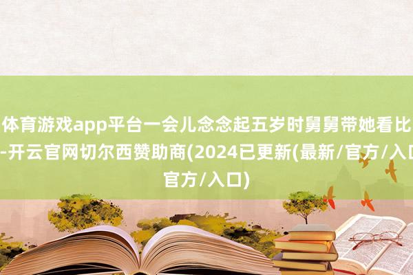 体育游戏app平台一会儿念念起五岁时舅舅带她看比赛-开云官网切尔西赞助商(2024已更新(最新/官方/入口)