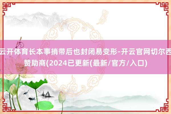 云开体育长本事捎带后也封闭易变形-开云官网切尔西赞助商(2024已更新(最新/官方/入口)