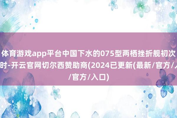 体育游戏app平台中国下水的075型两栖挫折舰初次海试时-开云官网切尔西赞助商(2024已更新(最新/官方/入口)