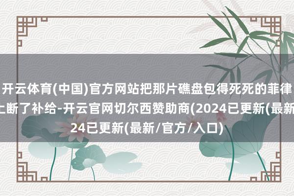 开云体育(中国)官方网站把那片礁盘包得死死的菲律宾士兵在船上断了补给-开云官网切尔西赞助商(2024已更新(最新/官方/入口)