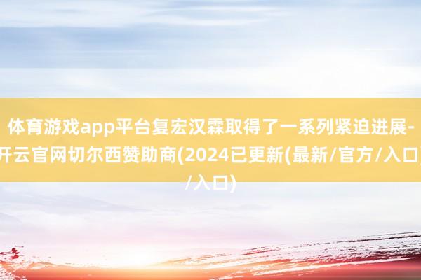 体育游戏app平台复宏汉霖取得了一系列紧迫进展-开云官网切尔西赞助商(2024已更新(最新/官方/入口)