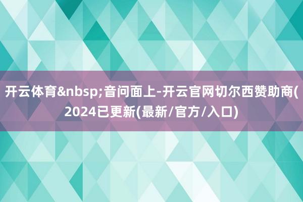 开云体育&nbsp;音问面上-开云官网切尔西赞助商(2024已更新(最新/官方/入口)