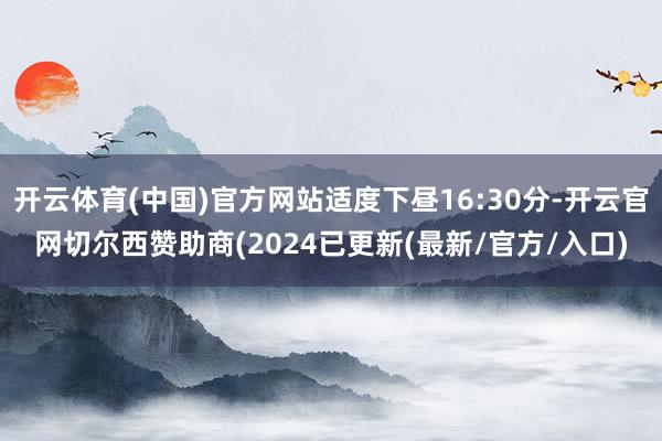 开云体育(中国)官方网站适度下昼16:30分-开云官网切尔西赞助商(2024已更新(最新/官方/入口)
