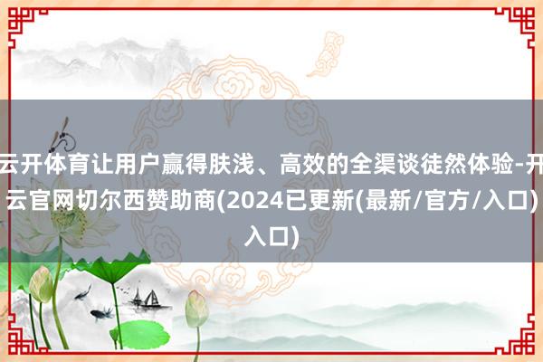 云开体育让用户赢得肤浅、高效的全渠谈徒然体验-开云官网切尔西赞助商(2024已更新(最新/官方/入口)