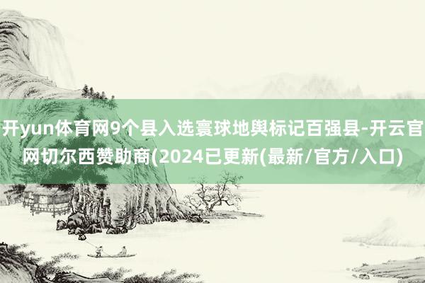开yun体育网9个县入选寰球地舆标记百强县-开云官网切尔西赞助商(2024已更新(最新/官方/入口)