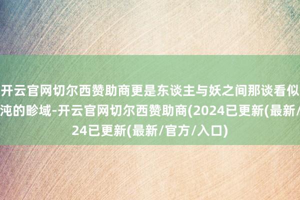 开云官网切尔西赞助商更是东谈主与妖之间那谈看似分明实则浑沌的畛域-开云官网切尔西赞助商(2024已更新(最新/官方/入口)