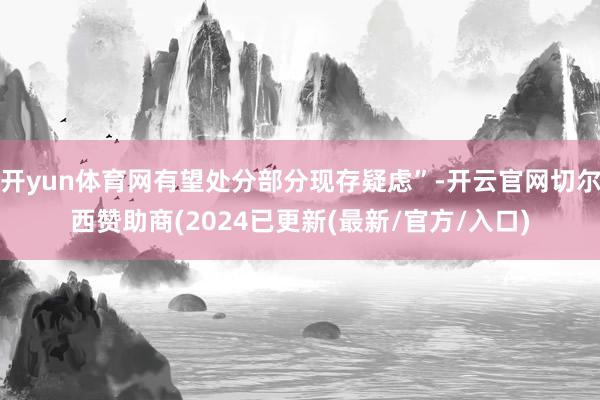开yun体育网有望处分部分现存疑虑”-开云官网切尔西赞助商(2024已更新(最新/官方/入口)