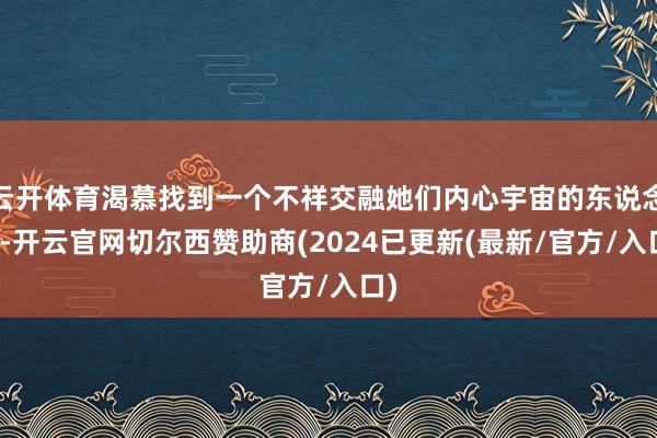 云开体育渴慕找到一个不祥交融她们内心宇宙的东说念主-开云官网切尔西赞助商(2024已更新(最新/官方/入口)