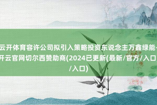 云开体育容许公司拟引入策略投资东说念主万鑫绿能-开云官网切尔西赞助商(2024已更新(最新/官方/入口)