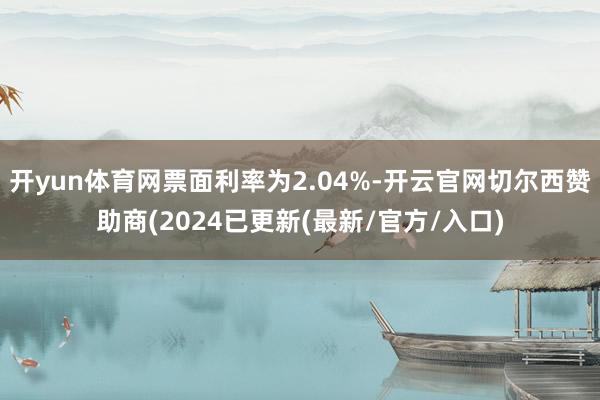 开yun体育网票面利率为2.04%-开云官网切尔西赞助商(2024已更新(最新/官方/入口)