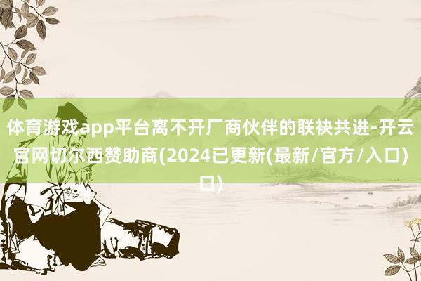 体育游戏app平台离不开厂商伙伴的联袂共进-开云官网切尔西赞助商(2024已更新(最新/官方/入口)