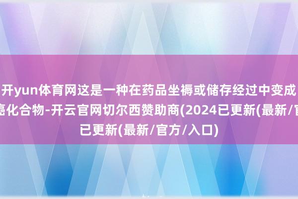 开yun体育网这是一种在药品坐褥或储存经过中变成的潜在致癌化合物-开云官网切尔西赞助商(2024已更新(最新/官方/入口)