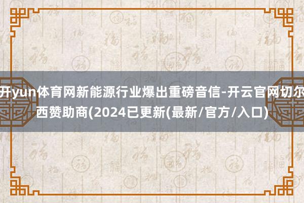 开yun体育网新能源行业爆出重磅音信-开云官网切尔西赞助商(2024已更新(最新/官方/入口)