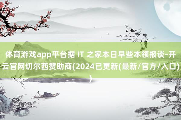 体育游戏app平台据 IT 之家本日早些本领报谈-开云官网切尔西赞助商(2024已更新(最新/官方/入口)