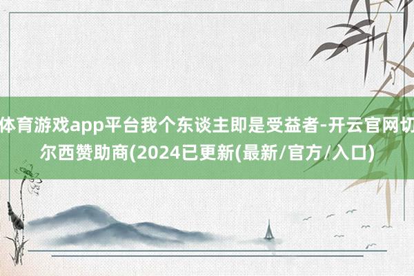 体育游戏app平台我个东谈主即是受益者-开云官网切尔西赞助商(2024已更新(最新/官方/入口)