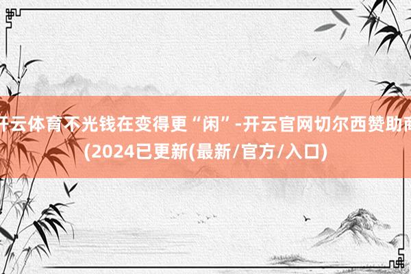 开云体育不光钱在变得更“闲”-开云官网切尔西赞助商(2024已更新(最新/官方/入口)