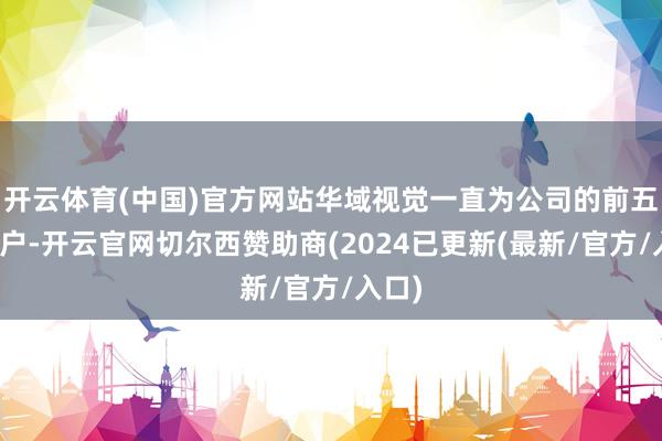 开云体育(中国)官方网站华域视觉一直为公司的前五大客户-开云官网切尔西赞助商(2024已更新(最新/官方/入口)