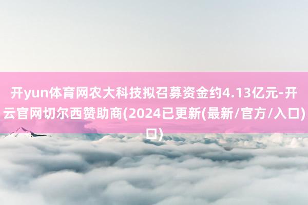 开yun体育网农大科技拟召募资金约4.13亿元-开云官网切尔西赞助商(2024已更新(最新/官方/入口)