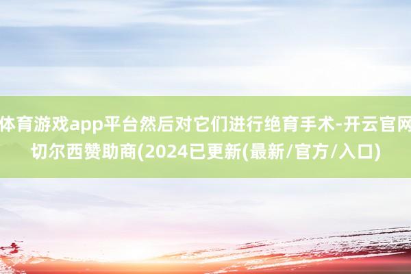 体育游戏app平台然后对它们进行绝育手术-开云官网切尔西赞助商(2024已更新(最新/官方/入口)