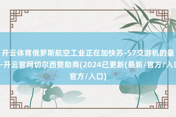 开云体育俄罗斯航空工业正在加快苏-57交游机的量产-开云官网切尔西赞助商(2024已更新(最新/官方/入口)