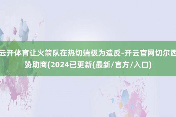 云开体育让火箭队在热切端极为造反-开云官网切尔西赞助商(2024已更新(最新/官方/入口)