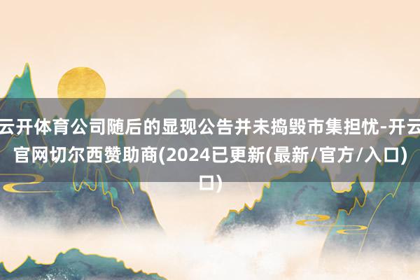 云开体育公司随后的显现公告并未捣毁市集担忧-开云官网切尔西赞助商(2024已更新(最新/官方/入口)