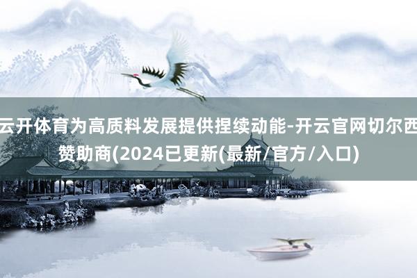 云开体育为高质料发展提供捏续动能-开云官网切尔西赞助商(2024已更新(最新/官方/入口)