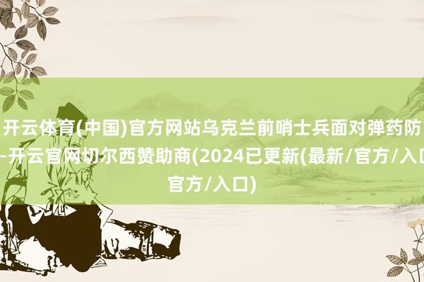 开云体育(中国)官方网站乌克兰前哨士兵面对弹药防碍-开云官网切尔西赞助商(2024已更新(最新/官方/入口)